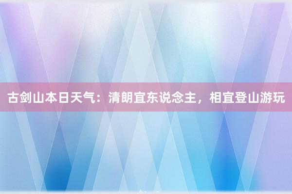 古剑山本日天气：清朗宜东说念主，相宜登山游玩